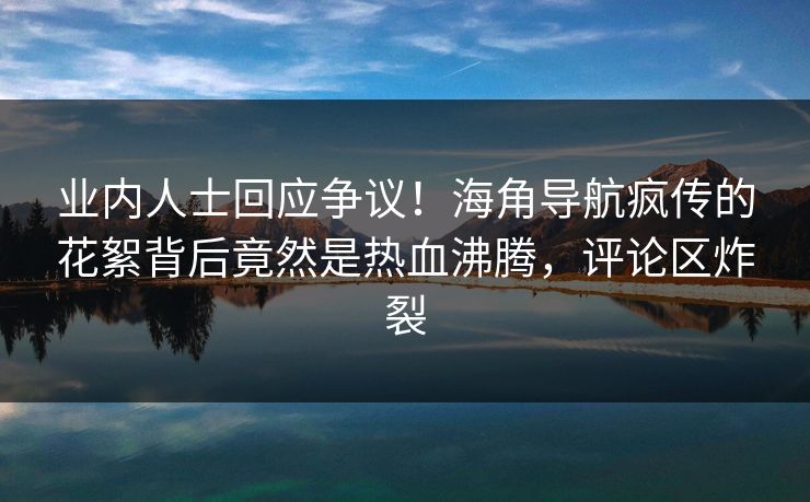 业内人士回应争议！海角导航疯传的花絮背后竟然是热血沸腾，评论区炸裂