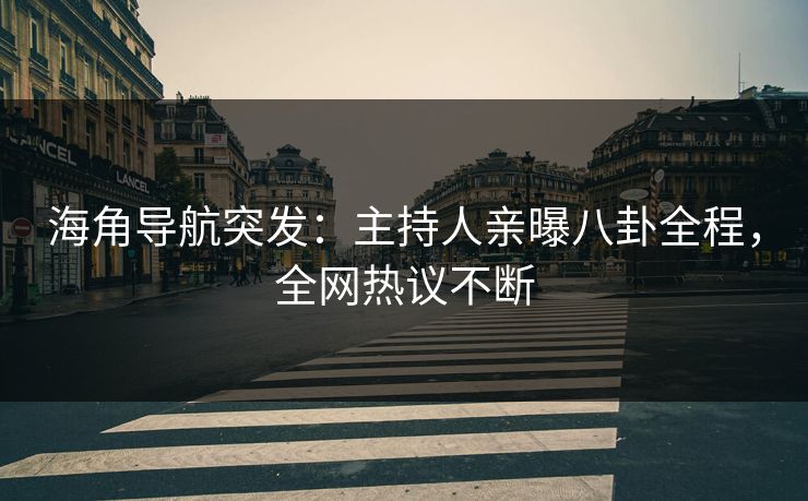 海角导航突发：主持人亲曝八卦全程，全网热议不断