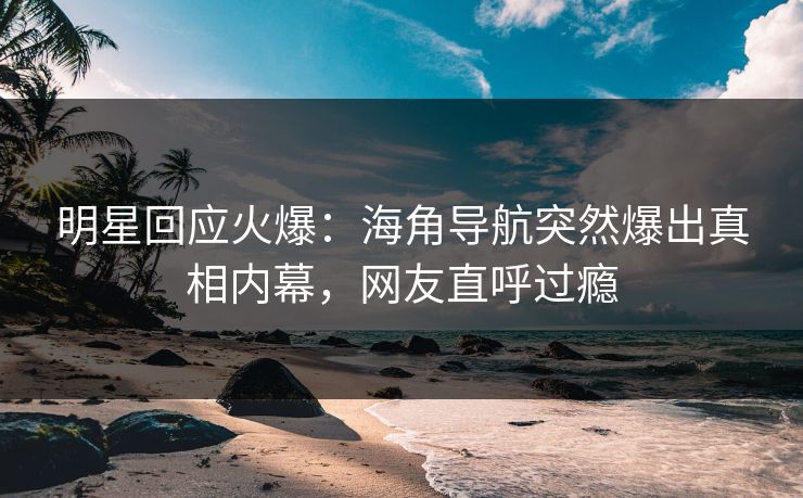 明星回应火爆：海角导航突然爆出真相内幕，网友直呼过瘾