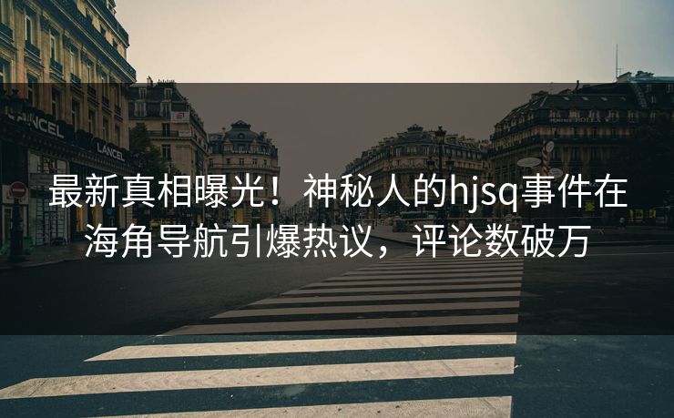 最新真相曝光！神秘人的hjsq事件在海角导航引爆热议，评论数破万