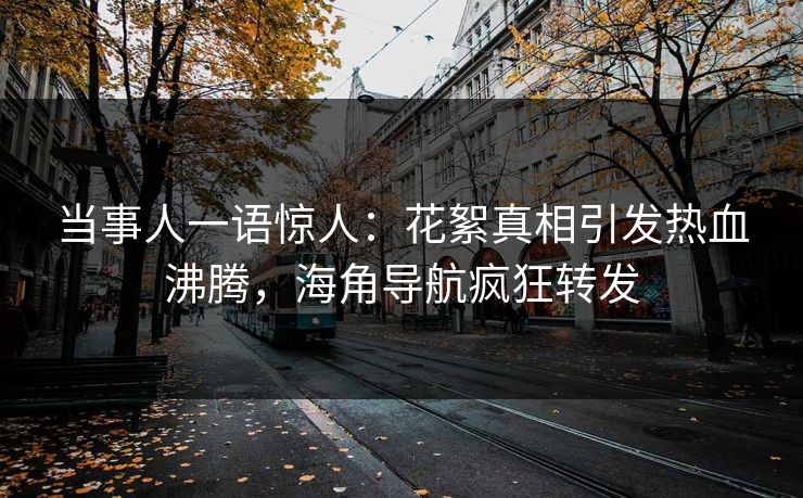 当事人一语惊人：花絮真相引发热血沸腾，海角导航疯狂转发