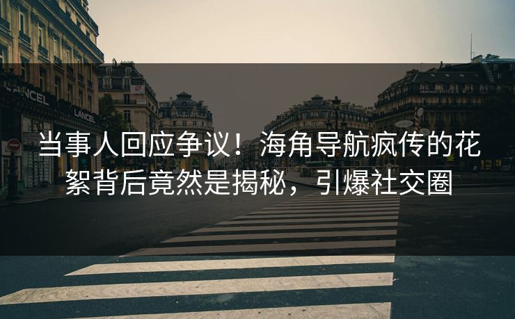 当事人回应争议！海角导航疯传的花絮背后竟然是揭秘，引爆社交圈