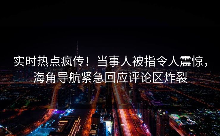 实时热点疯传！当事人被指令人震惊，海角导航紧急回应评论区炸裂