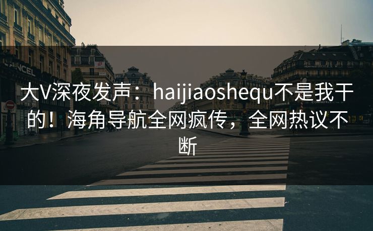 大V深夜发声：haijiaoshequ不是我干的！海角导航全网疯传，全网热议不断