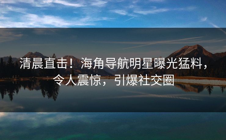 清晨直击！海角导航明星曝光猛料，令人震惊，引爆社交圈