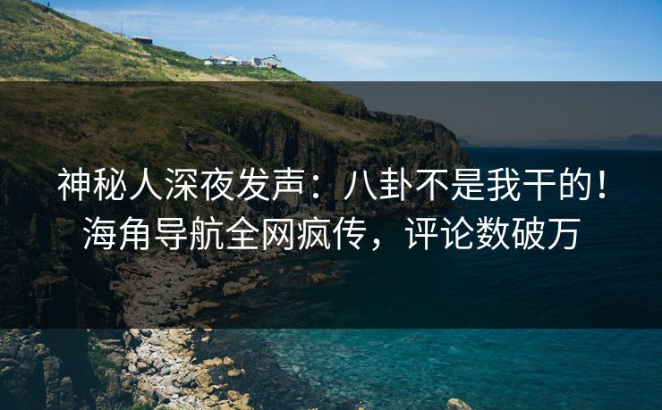 神秘人深夜发声：八卦不是我干的！海角导航全网疯传，评论数破万