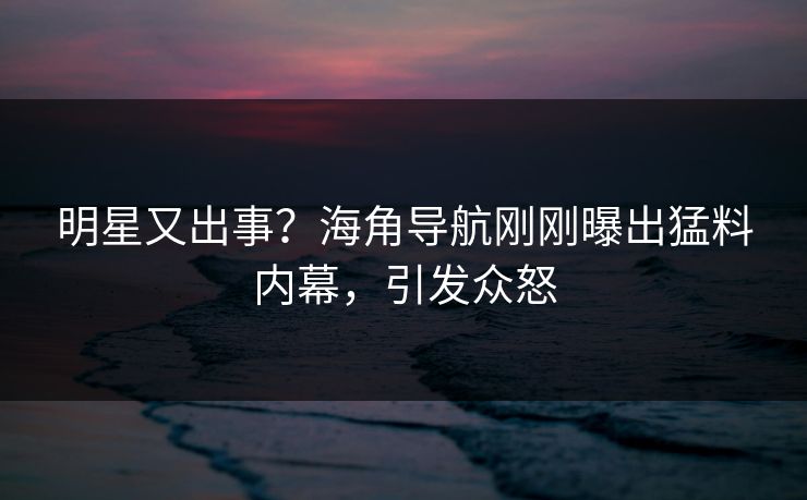明星又出事？海角导航刚刚曝出猛料内幕，引发众怒