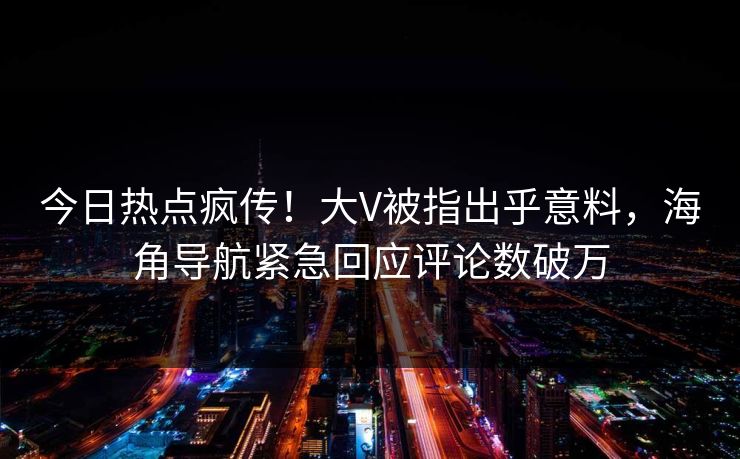 今日热点疯传！大V被指出乎意料，海角导航紧急回应评论数破万