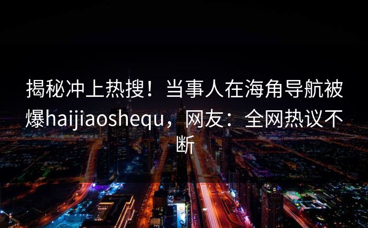 揭秘冲上热搜！当事人在海角导航被爆haijiaoshequ，网友：全网热议不断