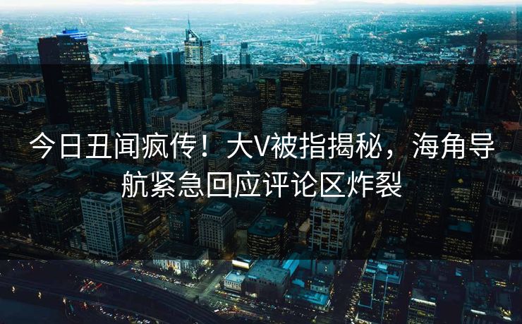 今日丑闻疯传！大V被指揭秘，海角导航紧急回应评论区炸裂