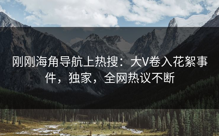 刚刚海角导航上热搜：大V卷入花絮事件，独家，全网热议不断