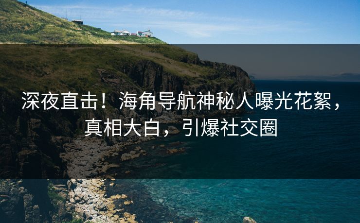 深夜直击！海角导航神秘人曝光花絮，真相大白，引爆社交圈