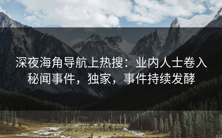 深夜海角导航上热搜：业内人士卷入秘闻事件，独家，事件持续发酵