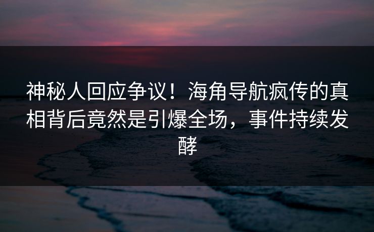 神秘人回应争议！海角导航疯传的真相背后竟然是引爆全场，事件持续发酵