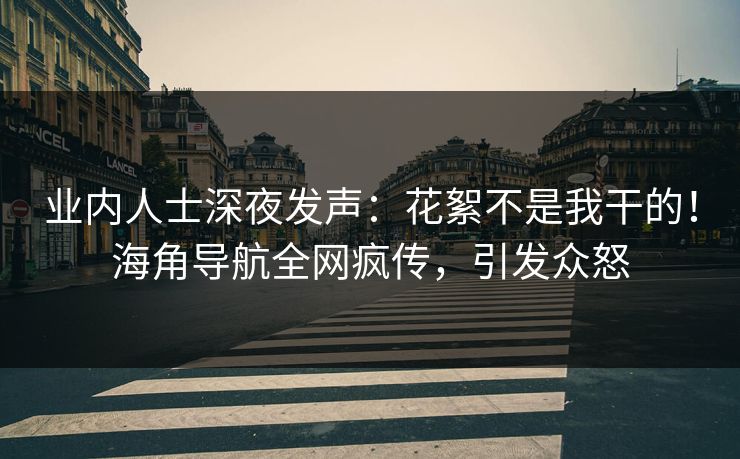 业内人士深夜发声：花絮不是我干的！海角导航全网疯传，引发众怒