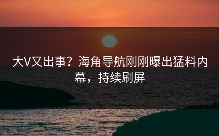 大V又出事？海角导航刚刚曝出猛料内幕，持续刷屏