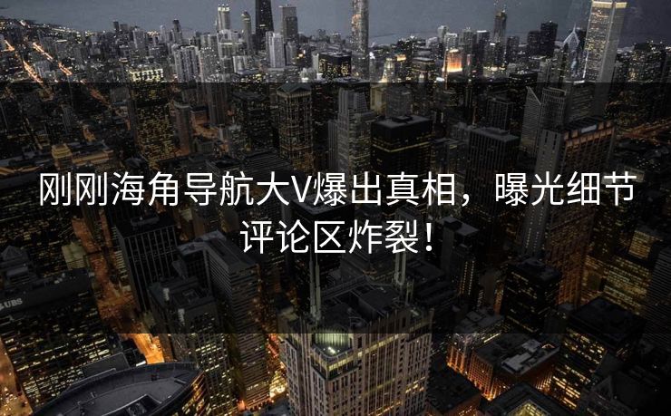 刚刚海角导航大V爆出真相，曝光细节评论区炸裂！