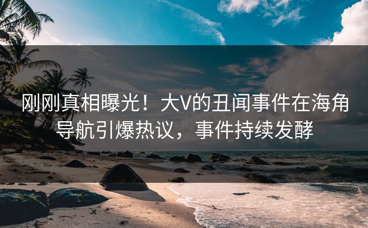 刚刚真相曝光！大V的丑闻事件在海角导航引爆热议，事件持续发酵