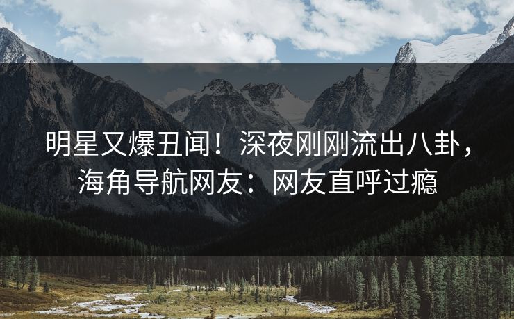 明星又爆丑闻！深夜刚刚流出八卦，海角导航网友：网友直呼过瘾