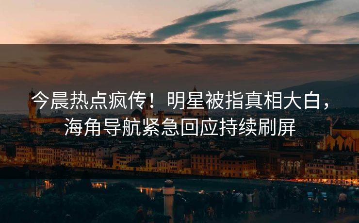 今晨热点疯传！明星被指真相大白，海角导航紧急回应持续刷屏