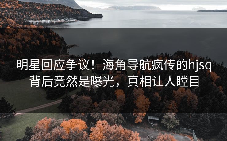 明星回应争议！海角导航疯传的hjsq背后竟然是曝光，真相让人瞠目