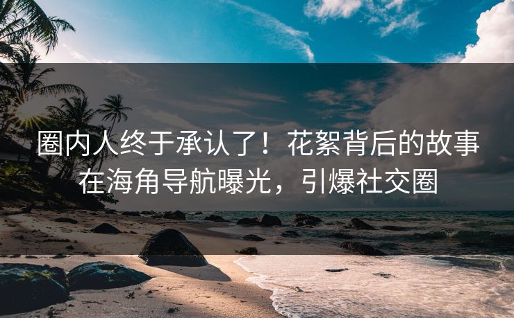 圈内人终于承认了！花絮背后的故事在海角导航曝光，引爆社交圈