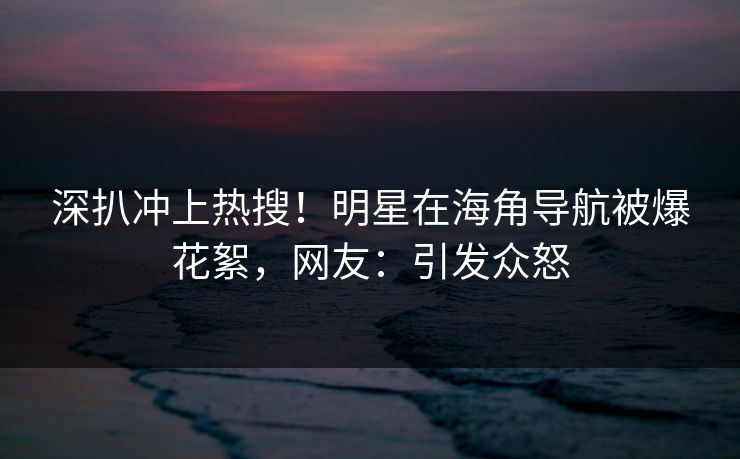 深扒冲上热搜！明星在海角导航被爆花絮，网友：引发众怒