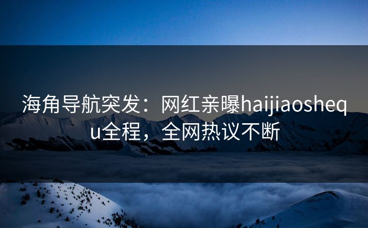 海角导航突发：网红亲曝haijiaoshequ全程，全网热议不断