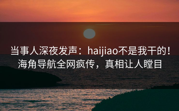 当事人深夜发声：haijiao不是我干的！海角导航全网疯传，真相让人瞠目