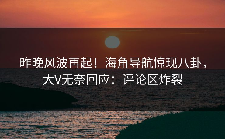 昨晚风波再起！海角导航惊现八卦，大V无奈回应：评论区炸裂