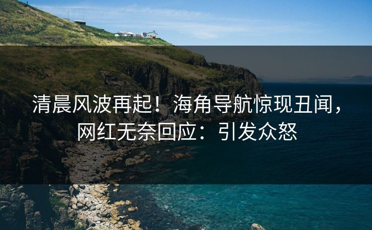 清晨风波再起！海角导航惊现丑闻，网红无奈回应：引发众怒