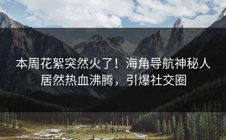 本周花絮突然火了！海角导航神秘人居然热血沸腾，引爆社交圈