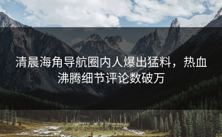 清晨海角导航圈内人爆出猛料，热血沸腾细节评论数破万