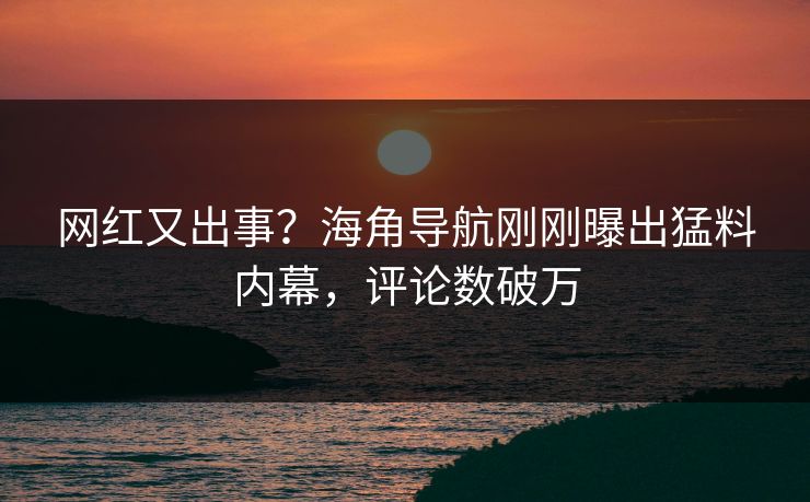 网红又出事？海角导航刚刚曝出猛料内幕，评论数破万