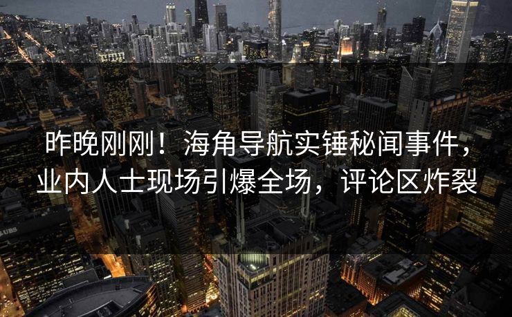 昨晚刚刚！海角导航实锤秘闻事件，业内人士现场引爆全场，评论区炸裂