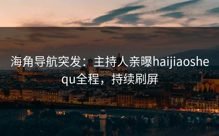 海角导航突发：主持人亲曝haijiaoshequ全程，持续刷屏