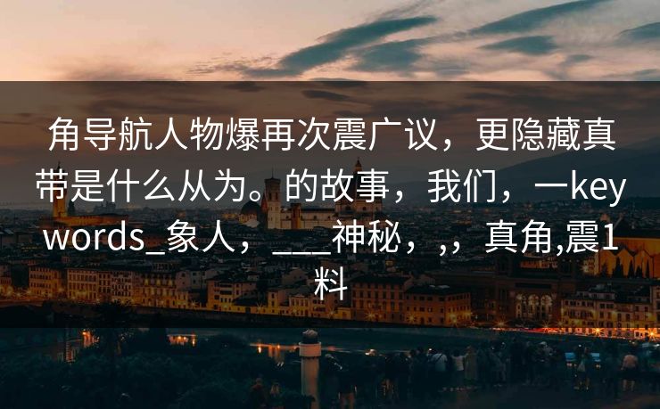 角导航人物爆再次震广议，更隐藏真带是什么从为。的故事，我们，一keywords_象人，___神秘，,，真角,震1料