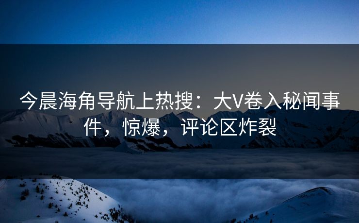 今晨海角导航上热搜：大V卷入秘闻事件，惊爆，评论区炸裂