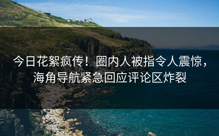 今日花絮疯传！圈内人被指令人震惊，海角导航紧急回应评论区炸裂