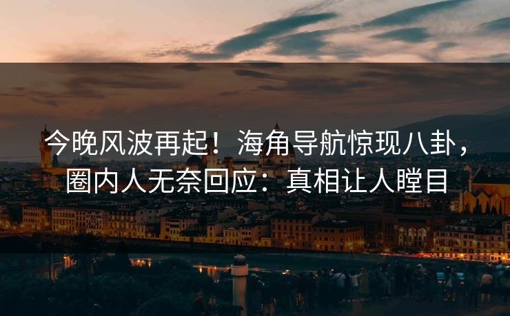 今晚风波再起！海角导航惊现八卦，圈内人无奈回应：真相让人瞠目