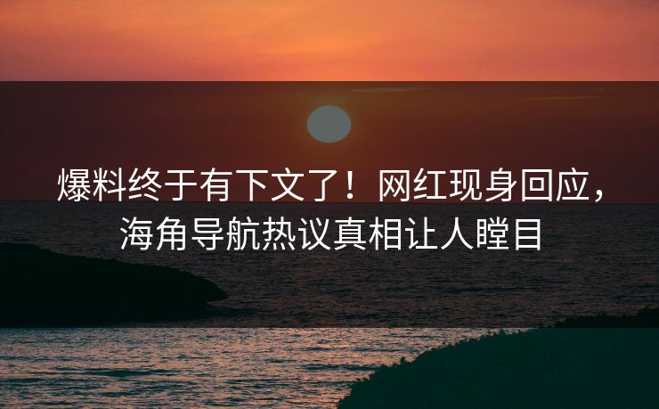 爆料终于有下文了！网红现身回应，海角导航热议真相让人瞠目