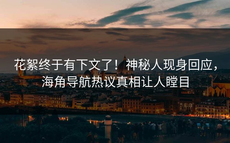 花絮终于有下文了！神秘人现身回应，海角导航热议真相让人瞠目