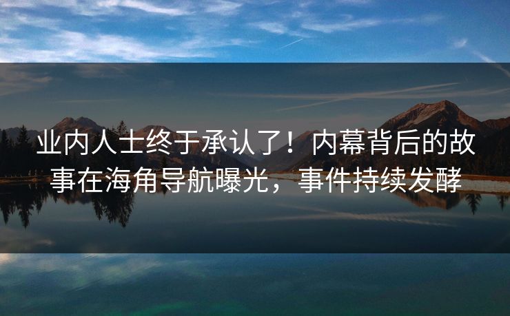 业内人士终于承认了！内幕背后的故事在海角导航曝光，事件持续发酵
