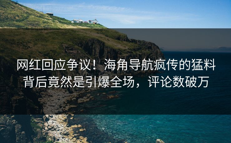 网红回应争议！海角导航疯传的猛料背后竟然是引爆全场，评论数破万