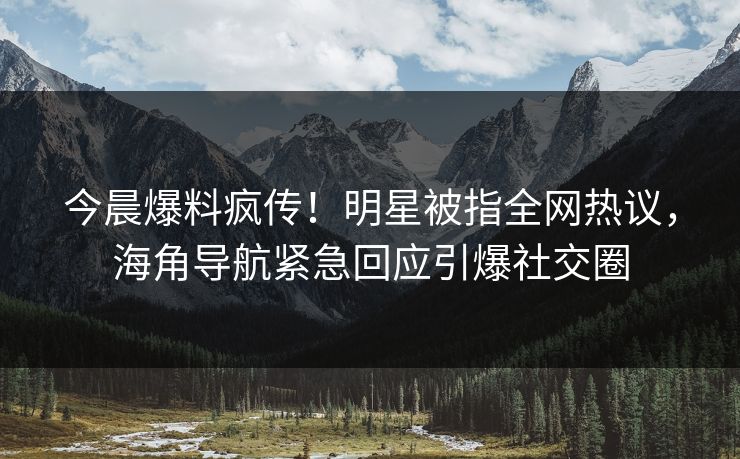 今晨爆料疯传！明星被指全网热议，海角导航紧急回应引爆社交圈