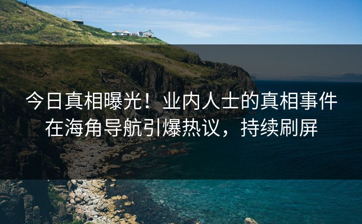 今日真相曝光！业内人士的真相事件在海角导航引爆热议，持续刷屏