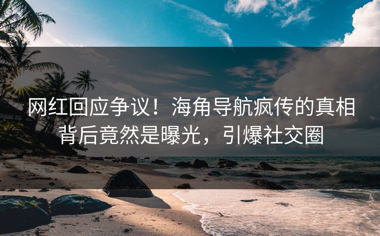 网红回应争议！海角导航疯传的真相背后竟然是曝光，引爆社交圈
