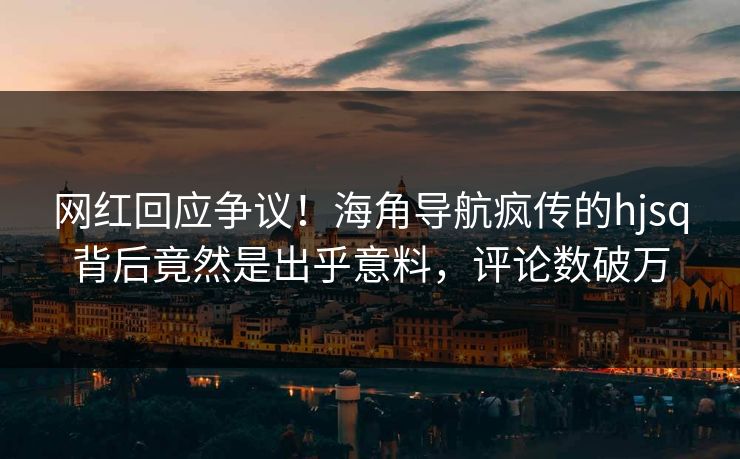 网红回应争议！海角导航疯传的hjsq背后竟然是出乎意料，评论数破万
