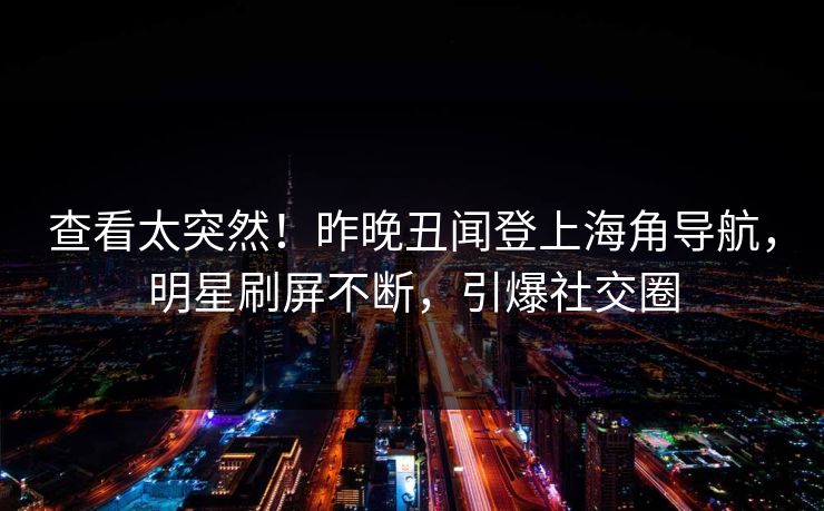 查看太突然！昨晚丑闻登上海角导航，明星刷屏不断，引爆社交圈