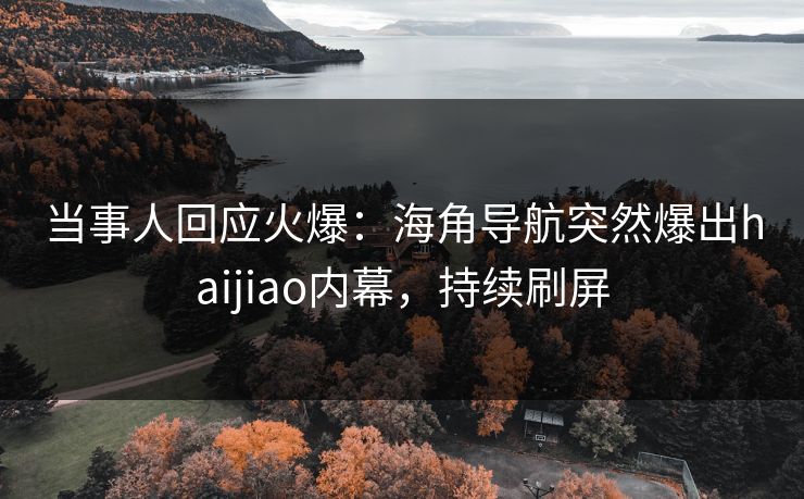 当事人回应火爆：海角导航突然爆出haijiao内幕，持续刷屏
